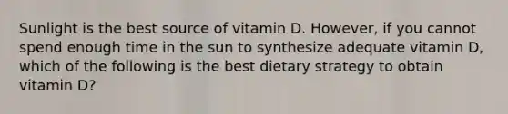 Sunlight is the best source of vitamin D. However, if you cannot spend enough time in the sun to synthesize adequate vitamin D, which of the following is the best dietary strategy to obtain vitamin D?