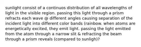 sunlight consist of a continuos distribution of all wavelengths of light in the visible region. passing this light through a prism refracts each wave @ different angles causing separation of the incident light into different color bands (rainbow. when atoms are energetically excited, they emit light. passing the light emitted from the atom through a narrow slit & refracting the beam through a prism reveals (compared to sunligh)?