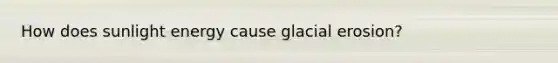 How does sunlight energy cause <a href='https://www.questionai.com/knowledge/k7UPwLstdY-glacial-erosion' class='anchor-knowledge'>glacial erosion</a>?