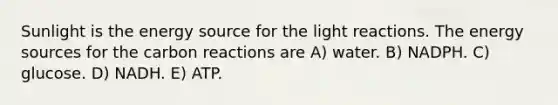 Sunlight is the energy source for the <a href='https://www.questionai.com/knowledge/kSUoWrrvoC-light-reactions' class='anchor-knowledge'>light reactions</a>. The energy sources for the carbon reactions are A) water. B) NADPH. C) glucose. D) NADH. E) ATP.