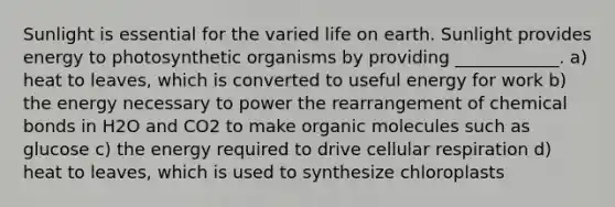 Sunlight is essential for the varied life on earth. Sunlight provides energy to photosynthetic organisms by providing ____________. a) heat to leaves, which is converted to useful energy for work b) the energy necessary to power the rearrangement of chemical bonds in H2O and CO2 to make organic molecules such as glucose c) the energy required to drive cellular respiration d) heat to leaves, which is used to synthesize chloroplasts