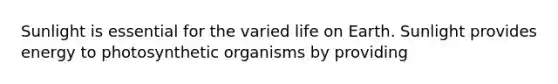 Sunlight is essential for the varied life on Earth. Sunlight provides energy to photosynthetic organisms by providing