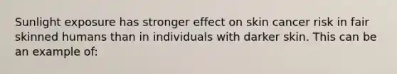 Sunlight exposure has stronger effect on skin cancer risk in fair skinned humans than in individuals with darker skin. This can be an example of: