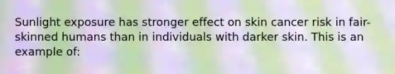 Sunlight exposure has stronger effect on skin cancer risk in fair-skinned humans than in individuals with darker skin. This is an example of: