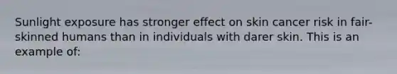 Sunlight exposure has stronger effect on skin cancer risk in fair-skinned humans than in individuals with darer skin. This is an example of: