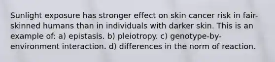 Sunlight exposure has stronger effect on skin cancer risk in fair-skinned humans than in individuals with darker skin. This is an example of: a) epistasis. b) pleiotropy. c) genotype-by-environment interaction. d) differences in the norm of reaction.