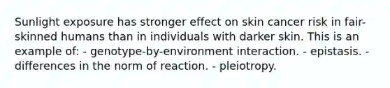 Sunlight exposure has stronger effect on skin cancer risk in fair-skinned humans than in individuals with darker skin. This is an example of: - genotype-by-environment interaction. - epistasis. - differences in the norm of reaction. - pleiotropy.