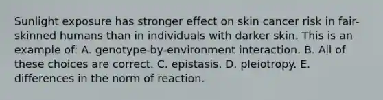 Sunlight exposure has stronger effect on skin cancer risk in fair-skinned humans than in individuals with darker skin. This is an example of: A. genotype-by-environment interaction. B. All of these choices are correct. C. epistasis. D. pleiotropy. E. differences in the norm of reaction.