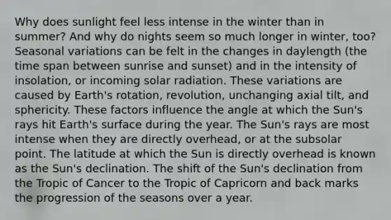 Why does sunlight feel less intense in the winter than in summer? And why do nights seem so much longer in winter, too? Seasonal variations can be felt in the changes in daylength (the time span between sunrise and sunset) and in the intensity of insolation, or incoming solar radiation. These variations are caused by Earth's rotation, revolution, unchanging axial tilt, and sphericity. These factors influence the angle at which the Sun's rays hit Earth's surface during the year. The Sun's rays are most intense when they are directly overhead, or at the subsolar point. The latitude at which the Sun is directly overhead is known as the Sun's declination. The shift of the Sun's declination from the Tropic of Cancer to the Tropic of Capricorn and back marks the progression of the seasons over a year.