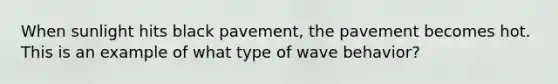 When sunlight hits black pavement, the pavement becomes hot. This is an example of what type of wave behavior?