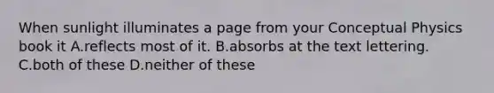 When sunlight illuminates a page from your Conceptual Physics book it A.reflects most of it. B.absorbs at the text lettering. C.both of these D.neither of these