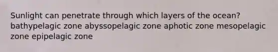 Sunlight can penetrate through which layers of the ocean? bathypelagic zone abyssopelagic zone aphotic zone mesopelagic zone epipelagic zone