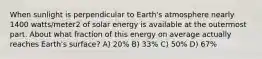 When sunlight is perpendicular to Earth's atmosphere nearly 1400 watts/meter2 of solar energy is available at the outermost part. About what fraction of this energy on average actually reaches Earth's surface? A) 20% B) 33% C) 50% D) 67%