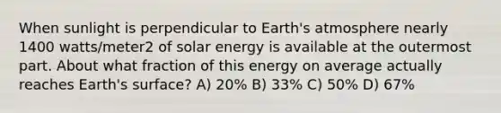 When sunlight is perpendicular to <a href='https://www.questionai.com/knowledge/kRonPjS5DU-earths-atmosphere' class='anchor-knowledge'>earth's atmosphere</a> nearly 1400 watts/meter2 of solar energy is available at the outermost part. About what fraction of this energy on average actually reaches Earth's surface? A) 20% B) 33% C) 50% D) 67%