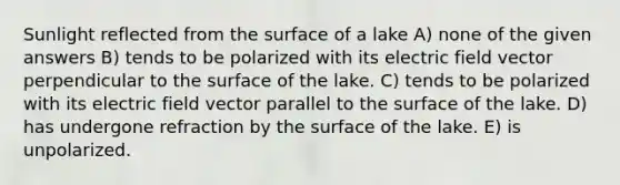 Sunlight reflected from the surface of a lake A) none of the given answers B) tends to be polarized with its electric field vector perpendicular to the surface of the lake. C) tends to be polarized with its electric field vector parallel to the surface of the lake. D) has undergone refraction by the surface of the lake. E) is unpolarized.