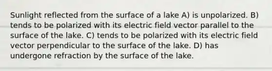 Sunlight reflected from the surface of a lake A) is unpolarized. B) tends to be polarized with its electric field vector parallel to the surface of the lake. C) tends to be polarized with its electric field vector perpendicular to the surface of the lake. D) has undergone refraction by the surface of the lake.