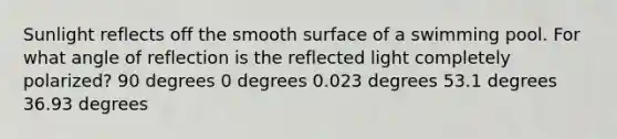 Sunlight reflects off the smooth surface of a swimming pool. For what angle of reflection is the reflected light completely polarized? 90 degrees 0 degrees 0.023 degrees 53.1 degrees 36.93 degrees