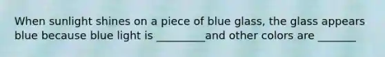 When sunlight shines on a piece of blue glass, the glass appears blue because blue light is _________and other colors are _______