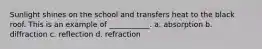 Sunlight shines on the school and transfers heat to the black roof. This is an example of ___________. a. absorption b. diffraction c. reflection d. refraction
