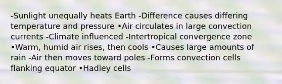 -Sunlight unequally heats Earth -Difference causes differing temperature and pressure •Air circulates in large convection currents -Climate influenced -Intertropical convergence zone •Warm, humid air rises, then cools •Causes large amounts of rain -Air then moves toward poles -Forms convection cells flanking equator •Hadley cells