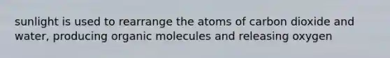 sunlight is used to rearrange the atoms of carbon dioxide and water, producing organic molecules and releasing oxygen