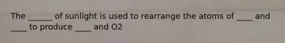The ______ of sunlight is used to rearrange the atoms of ____ and ____ to produce ____ and O2