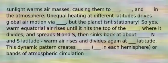 sunlight warms air masses, causing them to ___, ____, and ___ in the atmosphere. Unequal heating at different latitudes drives global air motion via ____, but the planet isnt stationary! So yes, warm equatorial air rises until it hits the top of the _____, where it divides, and spreads N and S, then sinks back at about _____ N and S latitude - warm air rises and divides again at ___ latitude. This dynamic pattern creates __ ___ (___ in each hemisphere) or bands of atmospheric circulation