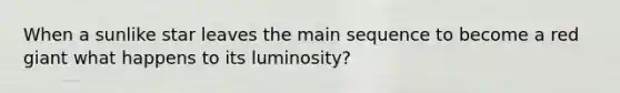 When a sunlike star leaves the main sequence to become a red giant what happens to its luminosity?