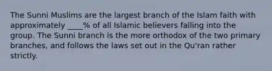 The Sunni Muslims are the largest branch of the Islam faith with approximately ____% of all Islamic believers falling into the group. The Sunni branch is the more orthodox of the two primary branches, and follows the laws set out in the Qu'ran rather strictly.