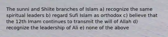 The sunni and Shiite branches of Islam a) recognize the same spiritual leaders b) regard Sufi Islam as orthodox c) believe that the 12th Imam continues to transmit the will of Allah d) recognize the leadership of Ali e) none of the above