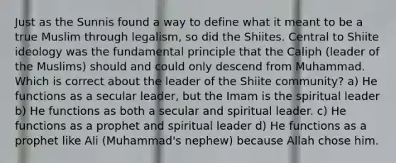 Just as the Sunnis found a way to define what it meant to be a true Muslim through legalism, so did the Shiites. Central to Shiite ideology was the fundamental principle that the Caliph (leader of the Muslims) should and could only descend from Muhammad. Which is correct about the leader of the Shiite community? a) He functions as a secular leader, but the Imam is the spiritual leader b) He functions as both a secular and spiritual leader. c) He functions as a prophet and spiritual leader d) He functions as a prophet like Ali (Muhammad's nephew) because Allah chose him.