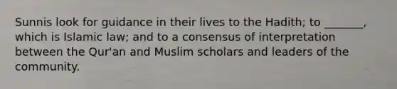 Sunnis look for guidance in their lives to the Hadith; to _______, which is Islamic law; and to a consensus of interpretation between the Qur'an and Muslim scholars and leaders of the community.