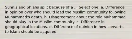 Sunnis and Shiahs split because of a ... Select one: a. Difference in opinion over who should lead the Muslim community following Muhammad's death. b. Disagreement about the role Muhammad should play in the Muslim community. c. Difference in geographical locations. d. Difference of opinion in how converts to Islam should be acquired.