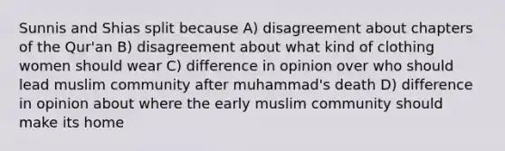 Sunnis and Shias split because A) disagreement about chapters of the Qur'an B) disagreement about what kind of clothing women should wear C) difference in opinion over who should lead muslim community after muhammad's death D) difference in opinion about where the early muslim community should make its home