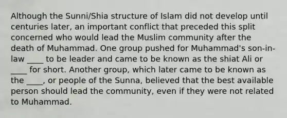 Although the Sunni/Shia structure of Islam did not develop until centuries later, an important conflict that preceded this split concerned who would lead the Muslim community after the death of Muhammad. One group pushed for Muhammad's son-in-law ____ to be leader and came to be known as the shiat Ali or ____ for short. Another group, which later came to be known as the ____, or people of the Sunna, believed that the best available person should lead the community, even if they were not related to Muhammad.