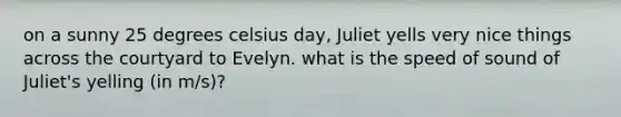 on a sunny 25 degrees celsius day, Juliet yells very nice things across the courtyard to Evelyn. what is the speed of sound of Juliet's yelling (in m/s)?