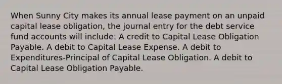 When Sunny City makes its annual lease payment on an unpaid capital lease obligation, the journal entry for the debt service fund accounts will include: A credit to Capital Lease Obligation Payable. A debit to Capital Lease Expense. A debit to Expenditures-Principal of Capital Lease Obligation. A debit to Capital Lease Obligation Payable.