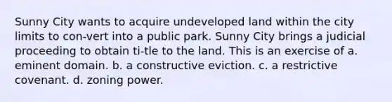 Sunny City wants to acquire undeveloped land within the city limits to con-vert into a public park. Sunny City brings a judicial proceeding to obtain ti-tle to the land. This is an exercise of a. eminent domain. b. a constructive eviction. c. a restrictive covenant. d. zoning power.