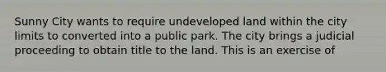 Sunny City wants to require undeveloped land within the city limits to converted into a public park. The city brings a judicial proceeding to obtain title to the land. This is an exercise of