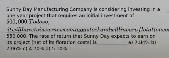 Sunny Day Manufacturing Company is considering investing in a one-year project that requires an initial investment of 500,000. To do so, it will have to issue new common stock and will incur a flotation cost of 2.00%. At the end of the year, the project is expected to produce a cash inflow of550,000. The rate of return that Sunny Day expects to earn on its project (net of its flotation costs) is ____________ a) 7.84% b) 7.06% c) 4.70% d) 5.10%