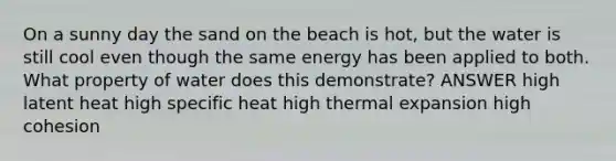 On a sunny day the sand on the beach is hot, but the water is still cool even though the same energy has been applied to both. What property of water does this demonstrate? ANSWER high latent heat high specific heat high thermal expansion high cohesion