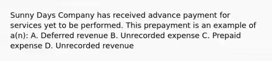 Sunny Days Company has received advance payment for services yet to be performed. This prepayment is an example of a(n): A. Deferred revenue B. Unrecorded expense C. Prepaid expense D. Unrecorded revenue