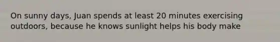 On sunny days, Juan spends at least 20 minutes exercising outdoors, because he knows sunlight helps his body make