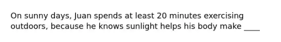 On sunny days, Juan spends at least 20 minutes exercising outdoors, because he knows sunlight helps his body make ____