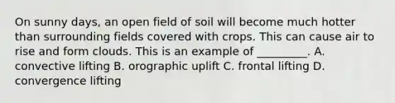 On sunny days, an open field of soil will become much hotter than surrounding fields covered with crops. This can cause air to rise and form clouds. This is an example of _________. A. convective lifting B. orographic uplift C. frontal lifting D. convergence lifting