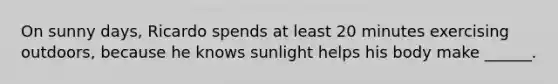 On sunny days, Ricardo spends at least 20 minutes exercising outdoors, because he knows sunlight helps his body make ______.