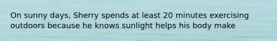 On sunny days, Sherry spends at least 20 minutes exercising outdoors because he knows sunlight helps his body make