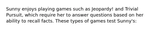 Sunny enjoys playing games such as Jeopardy! and Trivial Pursuit, which require her to answer questions based on her ability to recall facts. These types of games test Sunny's: