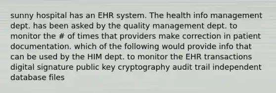 sunny hospital has an EHR system. The health info management dept. has been asked by the quality management dept. to monitor the # of times that providers make correction in patient documentation. which of the following would provide info that can be used by the HIM dept. to monitor the EHR transactions digital signature public key cryptography audit trail independent database files