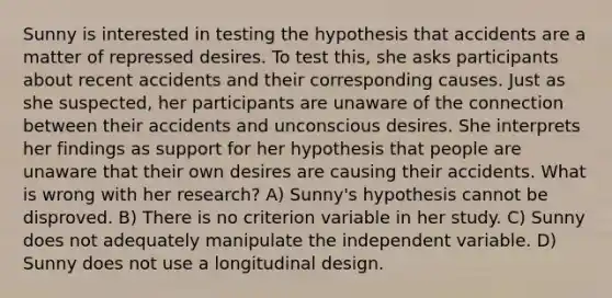 Sunny is interested in testing the hypothesis that accidents are a matter of repressed desires. To test this, she asks participants about recent accidents and their corresponding causes. Just as she suspected, her participants are unaware of the connection between their accidents and unconscious desires. She interprets her findings as support for her hypothesis that people are unaware that their own desires are causing their accidents. What is wrong with her research? A) Sunny's hypothesis cannot be disproved. B) There is no criterion variable in her study. C) Sunny does not adequately manipulate the independent variable. D) Sunny does not use a longitudinal design.